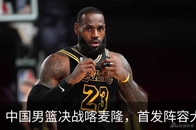 中国男篮决战喀麦隆，首发阵容大调整，爆料爱徒高诗岩重磅回归