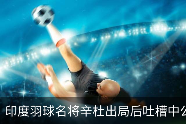 印度羽球名将辛杜出局后吐槽中公赛程：我的对手陈雨菲休息超24小时