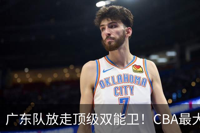 广东队放走顶级双能卫！CBA最大黑马捡漏签下，朱芳雨这波亏麻了